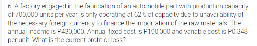 6. A factory engaged in the fabrication of an automobile part with production capacity
of 700,000 units per year is only operating at 62% of capacity due to unavailability of
the necessary foreign currency to finance the importation of the raw materials. The
annual income is P430,000. Annual fixed cost is P190,000 and variable cost is PO.348
per unit. What is the current profit or loss?
