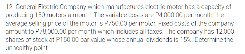 12. General Electric Company which manufactures electric motor has a capacity of
producing 150 motors a month. The variable costs are P4,000.00 per month, the
average selling price of the motor is P750.00 per motor. Fixed costs of the company
amount to P78,000.00 per month which includes all taxes. The company has 12,000
shares of stock at P150.00 par value whose annual dividends is 15%. Determine the
unhealthy point.
