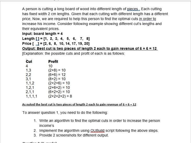 A person is cutting a long board of wood into different length of pieces. Each cutting
has fixed width 2 cm lengths. Given that each cutting with different length has a different
price, Now, we are required to help this person to find the optimal cuts in order to
increase his income. Consider following example showing different cut's lengths and
their equivalent prices.
Input: board length = 4
Length [] = [1, 2, 3, 4, 5, 6, 7, 8]
Price [ 1= [2, 6, 8, 10, 14, 17, 19, 20]
Output: Best cut is two pieces of length 2 each to gain revenue of 6 + 6 = 12
[Explanation: the possible cuts and profit of each is as follows:
Cut
Profit
4
1,3
2,2
3,1
1,1,2
1,2,1
2,1,1
1,1,1,1
10
(2+8) = 10
(6+6) = 12
(8+2) = 10
(2+2+6) = 10
(2+6+2) = 10
(6+2+2) = 10
(2+2+2+2) = 8
As noted the best cut is two pieces of length 2 each to gain revenue of 6+ 6 = 12
To answer question 1, you need to do the following:
1. Write an algorithm to find the optimal cuts in order to increase the person
income's
2. Implement the algorithm using QUBuild script following the above steps.
3. Provide 2 screenshots for different output.
....
