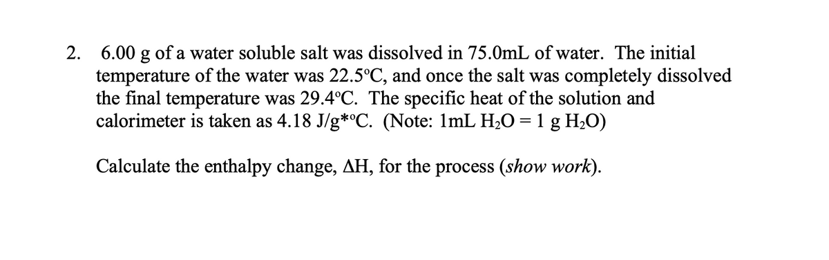 2. 6.00 g of a water soluble salt was dissolved in 75.0mL of water. The initial
temperature of the water was 22.5°C, and once the salt was completely dissolved
the final temperature was 29.4°C. The specific heat of the solution and
calorimeter is taken as 4.18 J/g*C. (Note: 1mL H;O = 1 g H2O)
Calculate the enthalpy change, AH, for the process (show work).
