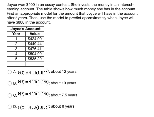 Joyce won $400 in an essay contest. She invests the money in an interest-
earning account. The table shows how much money she has in the account.
Find an appropriate model for the amount that Joyce will have in the account
after t years. Then, use the model to predict approximately when Joyce will
have $800 in the account.
Joyce's Account
Value
$424.00
$449.44
$476.41
$504.99
$535.29
Year
4.
A. M) = 400(1.06); about 12 years
V) = 400(1.061); about 19 years
B.
V) = 400(1.06t); about 7.5 years
C.
D. Mt) = 400(1.06)'; about 8 years
