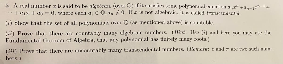 5. A real number x is said to be algebraic (over Q) if it satisfies some polynomial equation anx" +an-1x"-1+
...+ a1x + ao = 0, where each a; E Q, an +0. If x is not algebraic, it is called transcendental.
(i) Show that the set of all polynomials over Q (as mentioned above) is countable.
(ii) Prove that there are countably many algebraic numbers. (Hint: Use (i) and here you may use the
Fundamental theorem of Algebra, that any polynomial has finitely many roots.)
(iii) Prove that there are uncountably many transcendental numbers. (Remark: e and T are two such num-
bers.)
