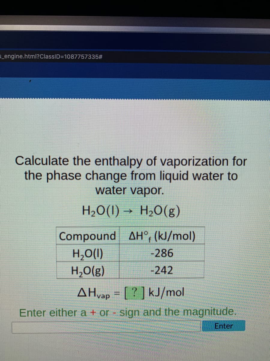 S_engine.html?ClassID=10877573352#
Calculate the enthalpy of vaporization for
the phase change from liquid water to
water vapor.
H20(1) –
H2O(g)
Compound AH°, (kJ/mol)
H,O(1)
H,O(g)
-286
-242
AHvap = [ ? ] kJ/mol
Enter either a + or sign and the magnitude.
Enter
