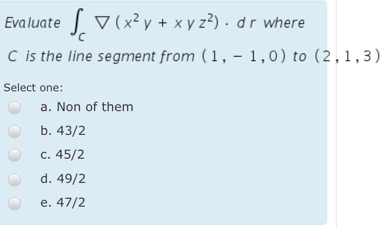 Evaluate V(x² y + x y z?) · d r where
C is the line segment from (1, – 1,0) to (2,1,3)
|
Select one:
a. Non of them
b. 43/2
с. 45/2
d. 49/2
е. 47/2
