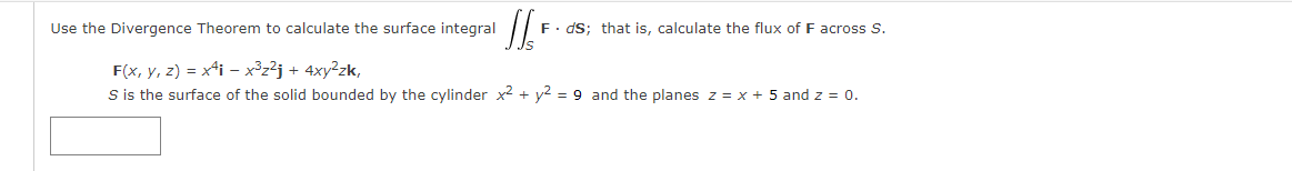 Use the Divergence Theorem to calculate the surface integral
F. dS; that is, calculate the flux of F across S.
F(x, y, z) = x4i - x³z²j + 4xy²zk,
S is the surface of the solid bounded by the cylinder x2 + y2 = 9 and the planes z = x + 5 and z = 0.
