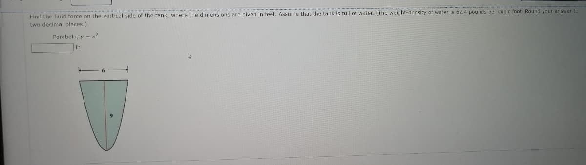 Find the fluid force on the vertical side of the tank, where the dimensions are given in feet. Assume that the tank is full of water. (The weight-density of water is 62.4 pounds per cubic foot. Round your answer to
two decimal places.)
Parabola, y = x2
lb
