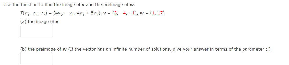 Use the function to find the image of v and the preimage of w.
T(v,, V2, V3) = (4v, – v,, 4v, + 5v,), v = (3, –4, –1), w = (1, 17)
(a) the image of v
(b) the preimage of w (If the vector has an infinite number of solutions, give your answer in terms of the parameter t.)
