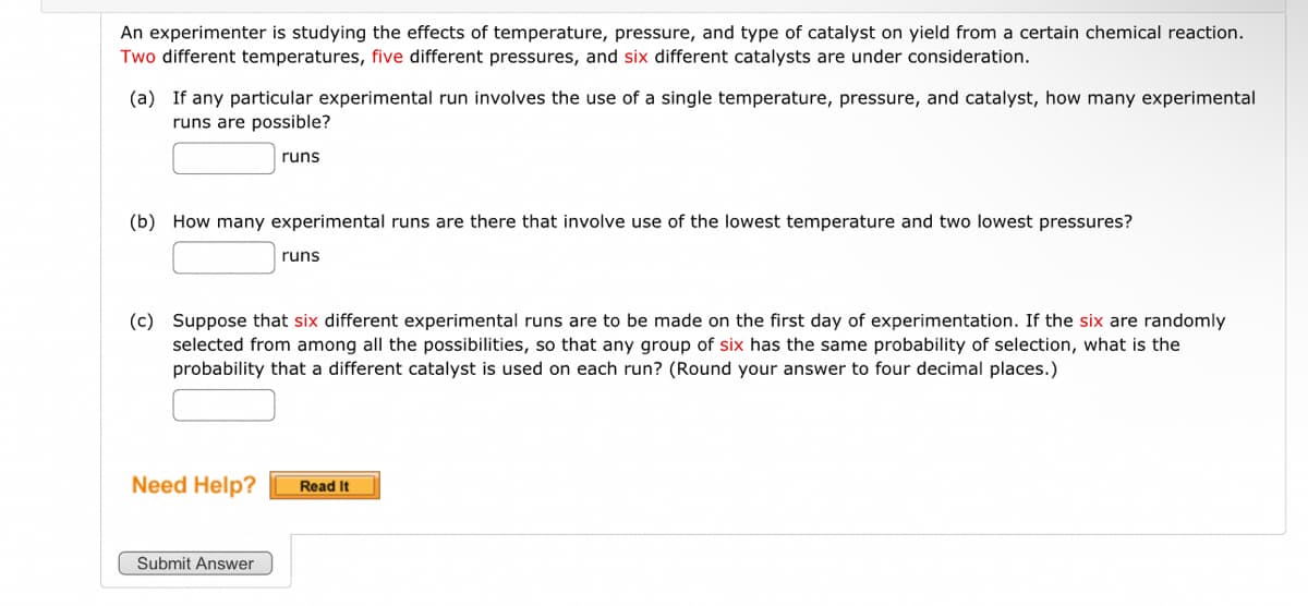 An experimenter is studying the effects of temperature, pressure, and type of catalyst on yield from a certain chemical reaction.
Two different temperatures, five different pressures, and six different catalysts are under consideration.
(a) If any particular experimental run involves the use of a single temperature, pressure, and catalyst, how many experimental
runs are possible?
runs
(b) How many experimental runs are there that involve use of the lowest temperature and two lowest pressures?
runs
(c) Suppose that six different experimental runs are to be made on the first day of experimentation. If the six are randomly
selected from among all the possibilities, so that any group of six has the same probability of selection, what is the
probability that a different catalyst is used on each run? (Round your answer to four decimal places.)
Submit Answer
Need Help? Read It