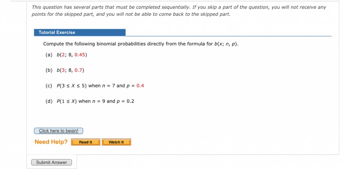 This question has several parts that must be completed sequentially. If you skip a part of the question, you will not receive any
points for the skipped part, and you will not be able to come back to the skipped part.
Tutorial Exercise
Compute the following binomial probabilities directly from the formula for b(x; n, p).
(a) b(2; 8, 0.45)
(b) b(3; 8, 0.7)
(c) P(3 ≤ x ≤ 5) when n = 7 and p = 0.4
(d) P(1 ≤X) when n = 9 and p = 0.2
Click here to begin!
Need Help?
Submit Answer
Read It
Watch It