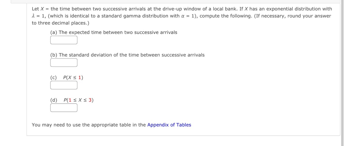 Let X = the time between two successive arrivals at the drive-up window of a local bank. If X has an exponential distribution with
λ = 1, (which is identical to a standard gamma distribution with α = 1), compute the following. (If necessary, round your answer
to three decimal places.)
(a) The expected time between two successive arrivals
(b) The standard deviation of the time between successive arrivals
(c) P(X ≤ 1)
(d)
P(1 ≤ x ≤ 3)
You may need to use the appropriate table in the Appendix of Tables