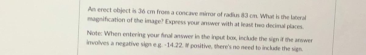 An erect object is 36 cm from a concave mirror of radius 83 cm. What is the lateral
magnification of the image? Express your answer with at least two decimal places.
Note: When entering your final answer in the input box, include the sign if the answer
involves a negative sign e.g.-14.22. If positive, there's no need to include the sign.
