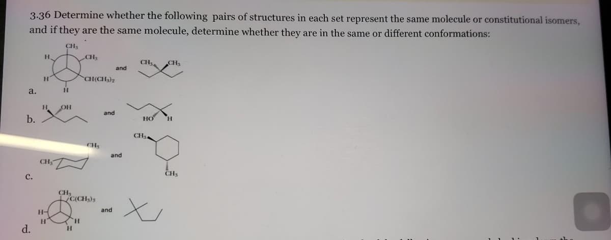 3.36 Determine whether the following pairs of structures in each set represent the same molecule or constitutional isomers,
and if they are the same molecule, determine whether they are in the same or different conformations:
CH₂
a.
b.
C.
d.
H.
H
Н.
CH₂
H-
H
H
OH
CH₁
H
CH₂
H
CH(CH₂)2
C(CH₂)3
CH₂
and
and
and
and
CH₁ CH₁
HO
CH₂
CH₁
x