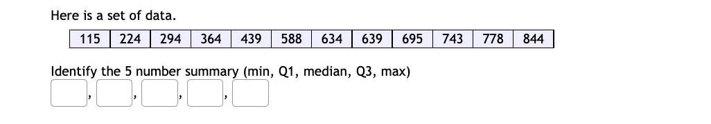 Here is a set of data.
115
224
294
364
439
588
634
639
695
743
778
844
Identify the 5 number summary (min, Q1, median, Q3, max)
