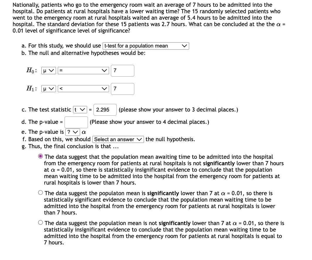 Nationally, patients who go to the emergency room wait an average of 7 hours to be admitted into the
hospital. Do patients at rural hospitals have a lower waiting time? The 15 randomly selected patients who
went to the emergency room at rural hospitals waited an average of 5.4 hours to be admitted into the
hospital. The standard deviation for these 15 patients was 2.7 hours. What can be concluded at the the a =
0.01 level of significance level of significance?
a. For this study, we should use t-test for a population mean
b. The null and alternative hypotheses would be:
Но: v
7
%3D
H1: u v
7
c. The test statistic t v
= 2.295
(please show your answer to 3 decimal places.)
d. The p-value =
(Please show your answer to 4 decimal places.)
e. The p-value is ? va
f. Based on this, we should Select an answer V the null hypothesis.
g. Thus, the final conclusion is that ...
O The data suggest that the population mean awaiting time to be admitted into the hospital
from the emergency room for patients at rural hospitals is not significantly lower than 7 hours
at a = 0.01, so there is statistically insignificant evidence to conclude that the population
mean waiting time to be admitted into the hospital from the emergency room for patients at
rural hospitals is lower than 7 hours.
O The data suggest the populaton mean is significantly lower than 7 at a = 0.01, so there is
statistically significant evidence to conclude that the population mean waiting time to be
admitted into the hospital from the emergency room for patients at rural hospitals is lower
than 7 hours.
O The data suggest the population mean is not significantly lower than 7 at a = 0.01, so there is
statistically insignificant evidence to conclude that the population mean waiting time to be
admitted into the hospital from the emergency room for patients at rural hospitals is equal to
7 hours.
