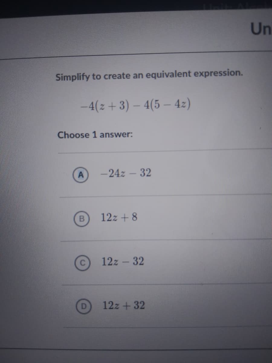 Simplify to create an equivalent expression.
-4(z+ 3) – 4(5– 42)
Choose 1 answer:
A
-24z – 32
B
12z + 8
