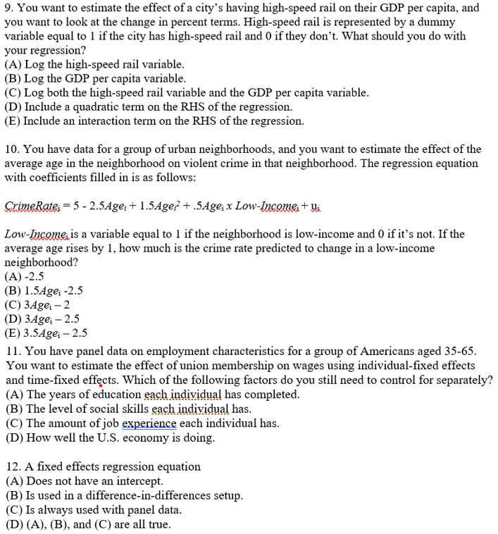 9. You want to estimate the effect of a city's having high-speed rail on their GDP per capita, and
you want to look at the change in percent terms. High-speed rail is represented by a dummy
variable equal to 1 if the city has high-speed rail and 0 if they don't. What should you do with
your regression?
(A) Log the high-speed rail variable.
(B) Log the GDP per capita variable.
(C) Log both the high-speed rail variable and the GDP per capita variable.
(D) Include a quadratic term on the RHS of the regression.
(E) Include an interaction term on the RHS of the regression.
10. You have data for a group of urban neighborhoods, and you want to estimate the effect of the
average age in the neighborhood on violent crime in that neighborhood. The regression equation
with coefficients filled in is as follows:
CrimeRates = 5 - 2.5Age; + 1.5Age? + .5Age; x Low-Incomes+ Ui
Low-Income, is a variable equal to 1 if the neighborhood is low-income and 0 if it's not. If the
average age rises by 1, how much is the crime rate predicted to change in a low-income
neighborhood?
(A) -2.5
(B) 1.5Age; -2.5
(C) 3Age; – 2
(D) 3Age; – 2.5
(E) 3.54ge; – 2.5
11. You have panel data on employment characteristics for a group of Americans aged 35-65.
You want to estimate the effect of union membership on wages using individual-fixed effects
and time-fixed effects. Which of the following factors do you still need to control for separately?
(A) The years of education each individual has completed.
(B) The level of social skills each individual has.
(C) The amount of job experience each individual has.
(D) How well the U.S. economy is doing.
12. A fixed effects regression equation
(A) Does not have an intercept.
(B) Is used in a difference-in-differences setup.
(C) Is always used with panel data.
(D) (A), (B), and (C) are all true.
