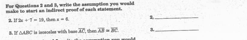 For Questions 2 and 3, write the assumption you would
make to start an indirect proof of each statement.
2. If 2x +7= 19, then x =
6.
2,
3. If AABC is isosceles with base AC, then AB = BC.
tion voI Eould
