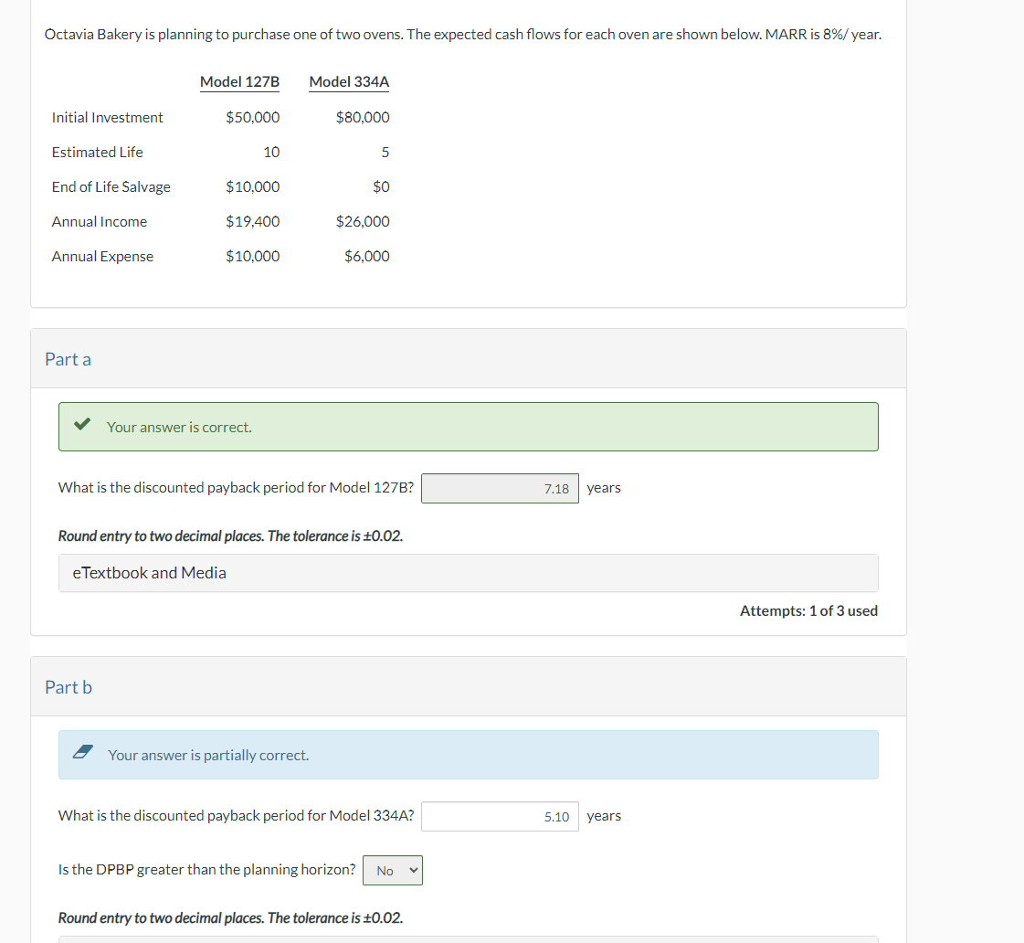 Octavia Bakery is planning to purchase one of two ovens. The expected cash flows for each oven are shown below. MARR is 8% / year.
Initial Investment
Estimated Life
End of Life Salvage
Annual Income
Annual Expense
Part a
Model 127B
$50,000
Part b
10
$10,000
$19.400
$10,000
Your answer is correct.
Model 334A
$80,000
5
Your answer is partially correct.
$0
What is the discounted payback period for Model 127B?
$26,000
$6,000
Round entry to two decimal places. The tolerance is ±0.02.
eTextbook and Media
What is the discounted payback period for Model 334A?
Is the DPBP greater than the planning horizon? No V
Round entry to two decimal places. The tolerance is ±0.02.
7.18 years
5.10 years
Attempts: 1 of 3 used