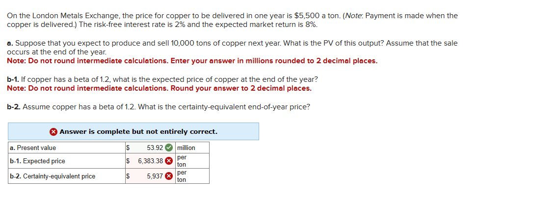 On the London Metals Exchange, the price for copper to be delivered in one year is $5,500 a ton. (Note: Payment is made when the
copper is delivered.) The risk-free interest rate is 2% and the expected market return is 8%.
a. Suppose that you expect to produce and sell 10,000 tons of copper next year. What is the PV of this output? Assume that the sale
occurs at the end of the year.
Note: Do not round intermediate calculations. Enter your answer in millions rounded to 2 decimal places.
b-1. If copper has a beta of 1.2, what is the expected price of copper at the end of the year?
Note: Do not round intermediate calculations. Round your answer to 2 decimal places.
b-2. Assume copper has a beta of 1.2. What is the certainty-equivalent end-of-year price?
X Answer is complete but not entirely correct.
53.92 million
per
ton
a. Present value
b-1. Expected price
b-2. Certainty-equivalent price
$
$
IS
6,383.38
5,937
per
ton