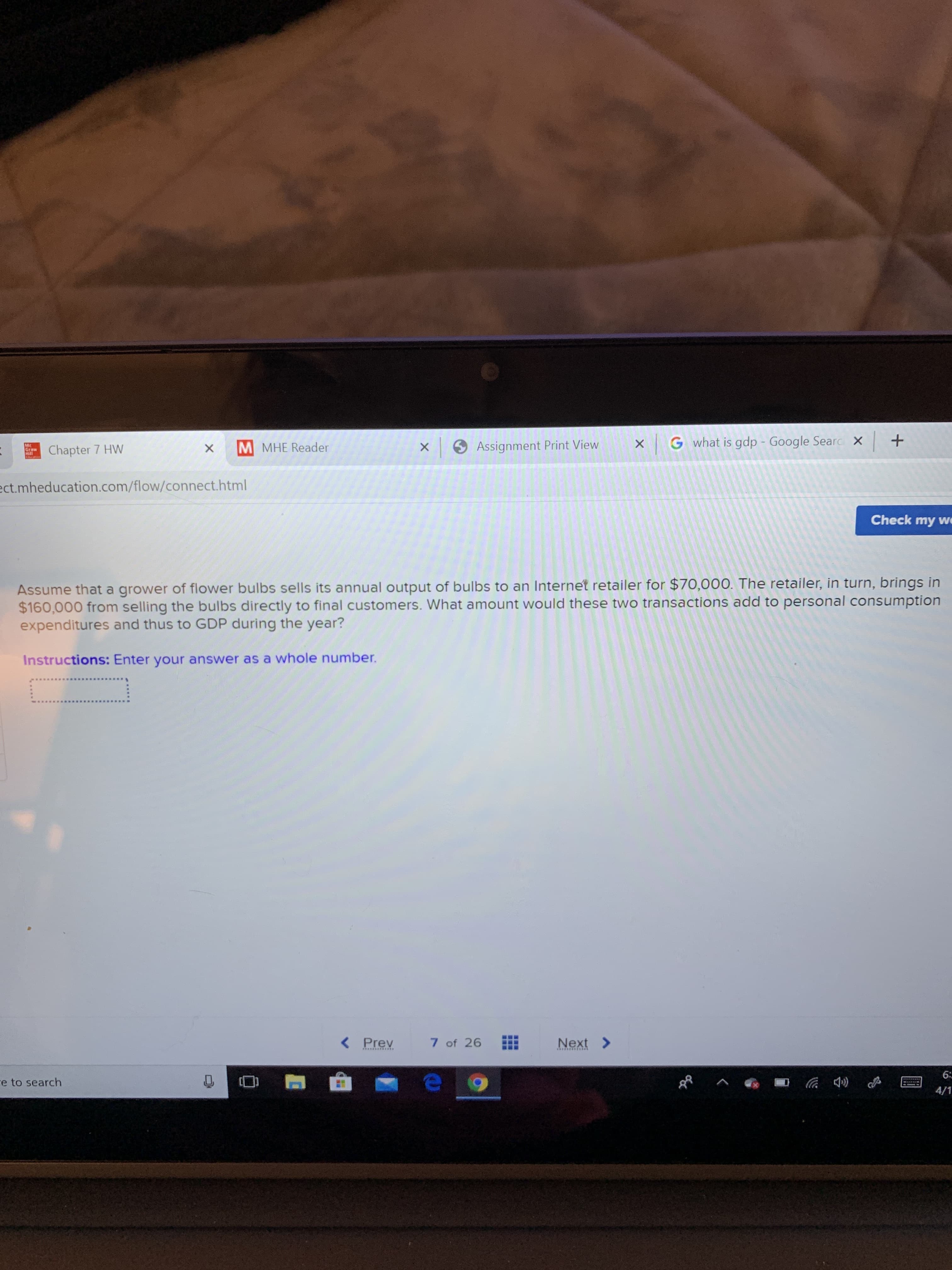 M MHE Reader
9 Assignment Print View
xG what is gdp - Google Searc x +
Mc
Graw
Chapter 7 HW
ect.mheducation.com/flow/connect.html
Check my we
Assume that a grower of flower bulbs sells its annual output of bulbs to an Internet retailer for $70,000. The retailer, in turn, brings in
$160,000 from selling the bulbs directly to final customers. What amount would these two transactions add to personal consumption
expenditures and thus to GDP during the year?
Instructions: Enter your answer as a whole number.
< Prev
7 of 26
Next >
********P**
6:
re to search
4/1
