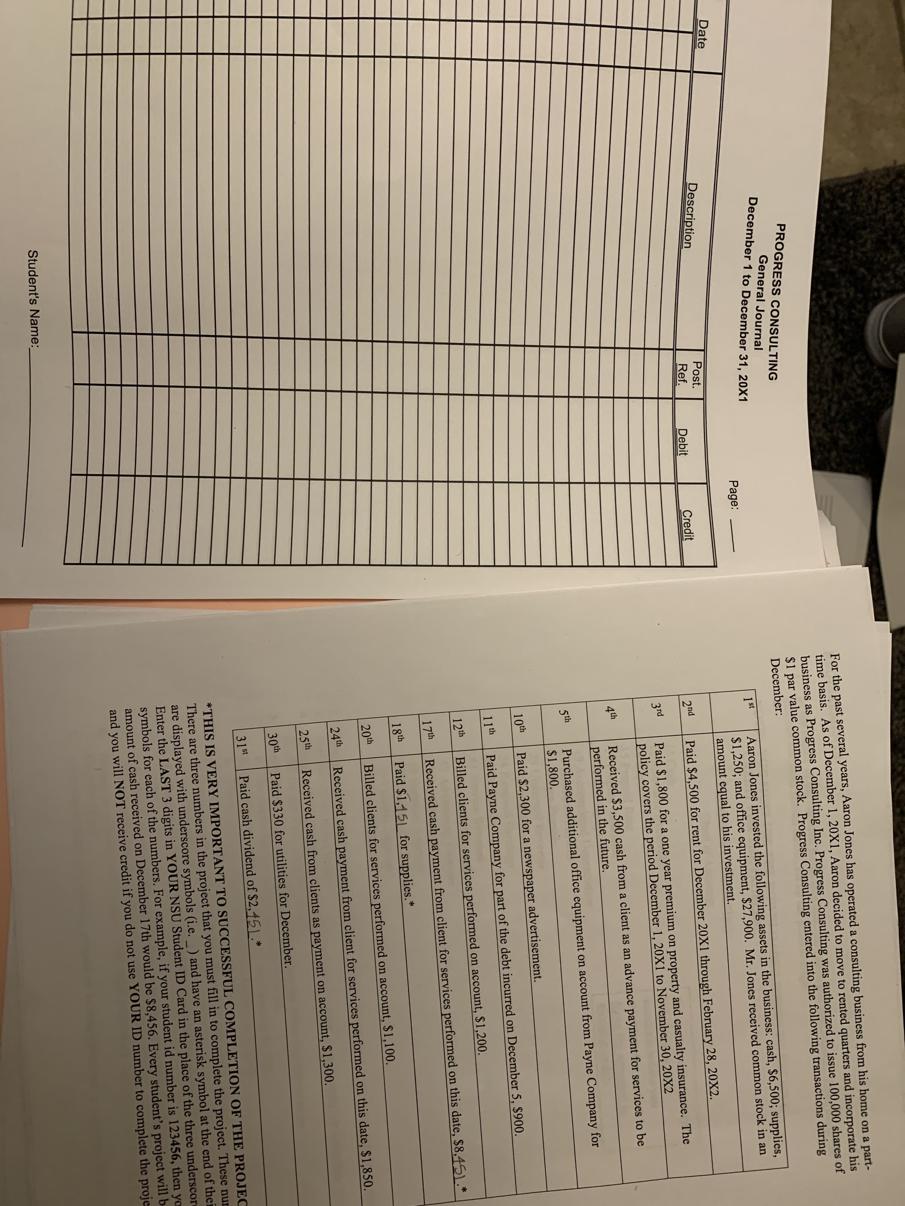 For the past several years, Aaron Jones has operated a consulting business from his home on a part-
time basis. As of December 1, 20X1, Aaron decided to move to rented quarters and incorporate his
business as Progress Consulting Inc. Progress Consulting was authorized to issue 100,000 shares of
$1 par value common stock. Progress Consulting entered into the following transactions during
PROGRESS CONSULTING
General Journal
December 1 to December 31, 20X1
December:
Date
Page:
Aaron Jones invested the following assets in the business: cash, $6,500; supplies,
$1,250; and office equipment, $27,900. Mr. Jones received common stock in an
amount equal to his investment.
1st
Description
Post.
Ref.
Debit
Credit
2nd
Paid $4,500 for rent for December 20X1 through February 28, 20X2.
Paid $1,800 for a one year premium on property and casualty insurance. The
policy covers the period December 1, 20X1 to November 30, 20X2
3rd
Received $3,500 cash from a client as an advance payment for services to be
performed in the future.
4th
Purchased additional office equipment on account from Payne Company for
$1,800.
Sth
10th
Paid $2,300 for a newspaper
advertisement.
11th
Paid Payne Company for part of the debt incurred on December 5, $900.
12th
Billed clients for services performed on account, $1,200.
17th
Received cash payment from client for services performed on this date, $8,451.*
18th
Paid $1,151 for supplies.*
20th
Billed clients for services performed on account, $1,100.
24th
Received cash payment from client for services performed on this date, $1,850.
25th
Received cash from clients as payment on account, $1,300.
30th
Paid $330 for utilities for December.
31st
Paid cash dividend of $2,45).*
*THIS IS VERY IMPORTANT TO SUCCESSFUL COMPLETION OF THE PROJEC
There are three numbers in the project that you must fill in to complete the project. These nur
are displayed with underscore symbols (i.e. _ ) and have an asterisk symbol at the end of thei
Enter the LAST 3 digits in YOUR NSU Student ID Card in the place of the three underscore
symbols for each of the numbers. For example, if your student id number is 123456, then yo
amount of cash received on December 17th would be $8,456. Every student's project will b
and you will NOT receive credit if you do not use YOUR ID number to complete the proje
Student's Name:
