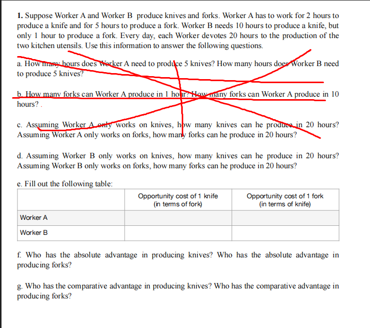 1. Suppose Worker A and Worker B produce knives and forks. Worker A has to work for 2 hours to
produce a knife and for 5 hours to produce a fork. Worker B needs 10 hours to produce a knife, but
only 1 hour to produce a fork. Every day, each Worker devotes 20 hours to the production of the
two kitchen utensils. Use this information to answer the following questions.
a. How mrasy hours does Worker A need to produce 5 knives? How many hours does Worker B need
to produce 5 knives?
b. How many forks can Worker A produce in 1 ho r How many forks can Worker A produce in 10
hours? .
c. Assuming Worker A onty works on knives, how many knives can he produce in 20 hours?
Assuming Worker A only works on forks, how many forks can he produce in 20 hours?
d. Assuming Worker B only works on knives, how many knives can he produce in 20 hours?
Assuming Worker B only works on forks, how many forks can he produce in 20 hours?
e. Fill out the following table:
Opportunity cost of 1 knife
(in terms of fork)
Opportunity cost of 1 fork
(in terms of knife)
Worker A
Worker B
f. Who has the absolute advantage in producing knives? Who has the absolute advantage in
producing forks?
g. Who has the comparative advantage in producing knives? Who has the comparative advantage in
producing forks?

