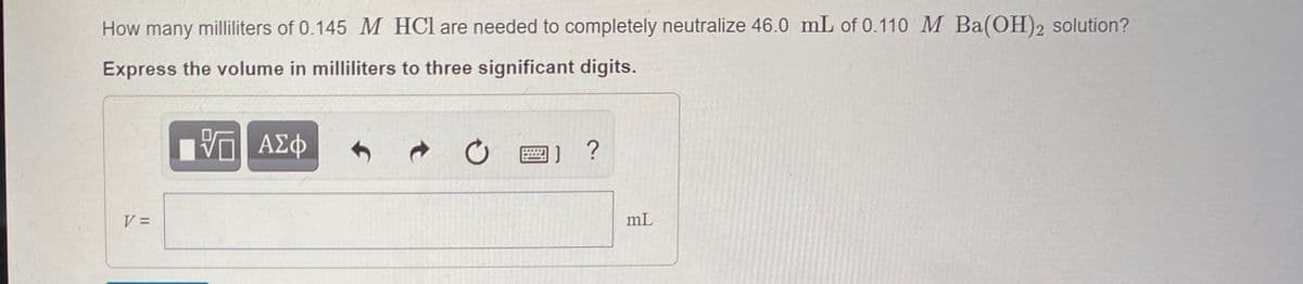 How many milliliters of 0.145 M HCl are needed to completely neutralize 46.0 mL of 0.110 M Ba(OH)2 solution?
Express the volume in milliliters to three significant digits.
O E) ?
%D=
mL
