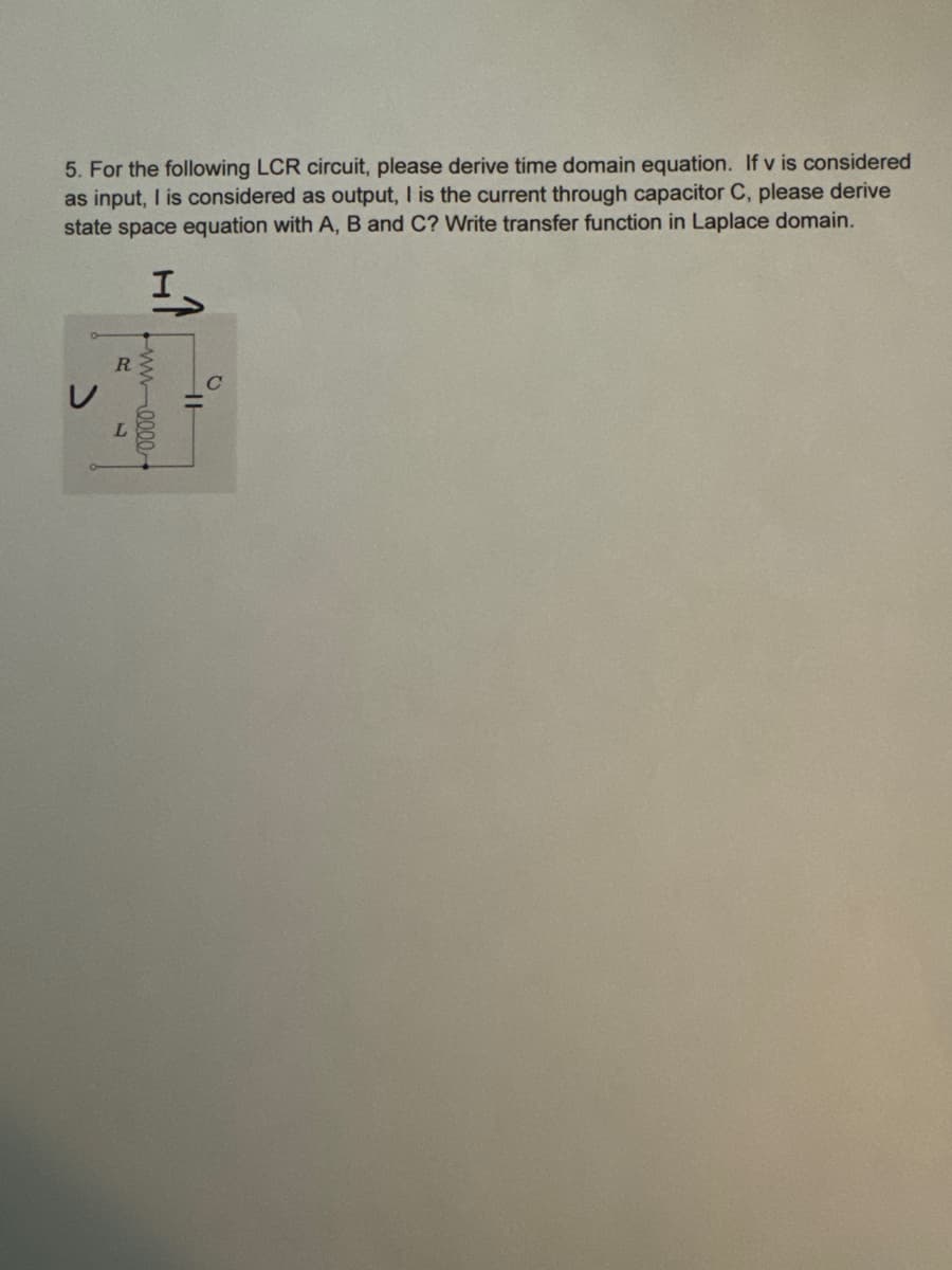 5. For the following LCR circuit, please derive time domain equation. If v is considered
as input, I is considered as output, I is the current through capacitor C, please derive
state space equation with A, B and C? Write transfer function in Laplace domain.
I
R
ww-0000