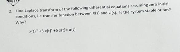 2. Find Laplace transform of the following differential equations assuming zero initial
conditions, i.e transfer function between X(s) and U(s). Is the system stable or not?
Why?
x(t)" +3 x(t)' +5 x(t)= u(t)