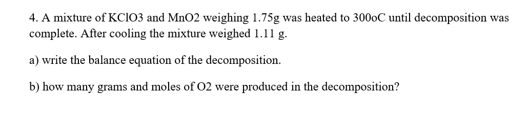 4. A mixture of KC1O3 and MnO2 weighing 1.75g was heated to 3000C until decomposition was
complete. After cooling the mixture weighed 1.11 g.
a) write the balance equation of the decomposition.
b) how many grams and moles of 02 were produced in the decomposition?
