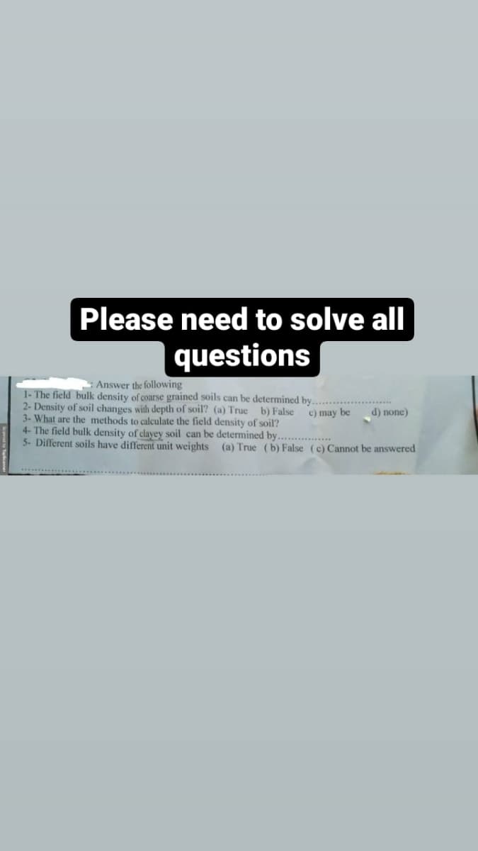 Please need to solve all
questions
: Answer the following
1- The field bulk density of coarse grained soils can be determined by.
2- Density of soil changes with depth of soil? (a) True b) False
3- What are the methods to calculate the field density of soil?
4- The field bulk density of clayey soil can be determined by.................
5- Different soils have different unit weights (a) True (b) False (c) Cannot be answered
c) may be
d) none)