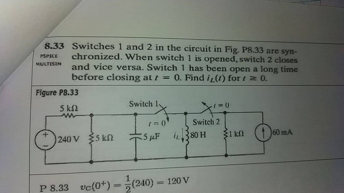 8.33 Switches 1 and 2 in the circuit in Fig. P8.33 are syn-
chronized. When switch 1 is opened, switch 2 closes
and vice versa. Świtch 1 has been open a long time
before closing at t = 0. Find i (1) for t 0.
PSPICE
MULTISIM
Figure P8.33
Switch
5 kΩ
Switch 2
240 V 5 k
5 µF
i380 H
31 kN
60 mA
P 8.33
vc(0+) =
(240)
120 V
