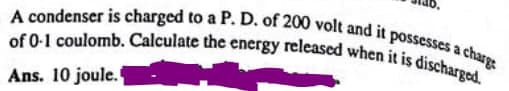 A condenser is charged to a P. D. of 200 volt and it possesses a c
of 0-1 coulomb. Calculate the energy released when it is discharged.
Ans. 10 joule.
