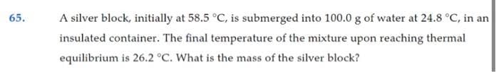 65.
A silver block, initially at 58.5 °C, is submerged into 100.0 g of water at 24.8 °C, in an
insulated container. The final temperature of the mixture upon reaching thermal
equilibrium is 26.2 °C. What is the mass of the silver block?