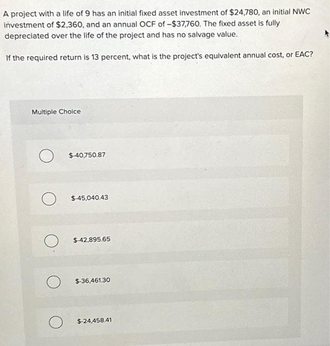 A project with a life of 9 has an initial fixed asset investment of $24,780, an initial NWC
investment of $2,360, and an annual OCF of -$37,760. The fixed asset is fully
depreciated over the life of the project and has no salvage value.
If the required return is 13 percent, what is the project's equivalent annual cost, or EAC?
Multiple Choice
O $-40,750.87
O
о
о
$ 45,040.43
$-42,895.65
$-36,461,30
$-24,458,41