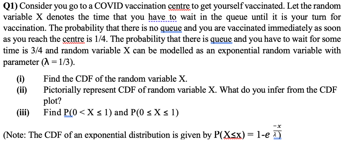 Q1) Consider you go to a COVID vaccination centre to get yourself vaccinated. Let the random
variable X denotes the time that you have to wait in the queue until it is your turn for
vaccination. The probability that there is no queue and you are vaccinated immediately as soon
as you reach the centre is 1/4. The probability that there is gueue and you have to wait for some
time is 3/4 and random variable X can be modelled as an exponential random variable with
parameter (A = 1/3).
Find the CDF of the random variable X.
(i)
(ii)
Pictorially represent CDF of random variable X. What do you infer from the CDF
plot?
Find P(0 < X < 1) and P(0 < X < 1)
(iii)
-x
(Note: The CDF of an exponential distribution is given by P(X<x) = 1-e 1)
