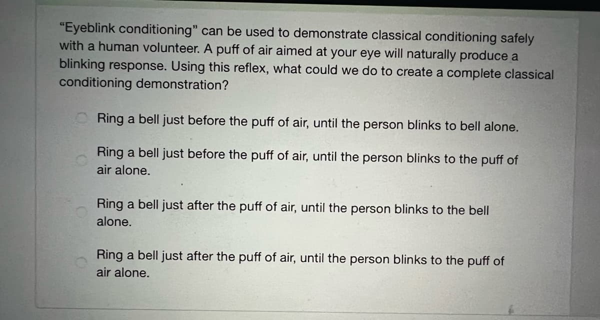 "Eyeblink conditioning" can be used to demonstrate classical conditioning safely
with a human volunteer. A puff of air aimed at your eye will naturally produce a
blinking response. Using this reflex, what could we do to create a complete classical
conditioning demonstration?
O Ring a bell just before the puff of air, until the person blinks to bell alone.
Ring a bell just before the puff of air, until the person blinks to the puff of
air alone.
Ring a bell just after the puff of air, until the person blinks to the bell
alone.
Ring a bell just after the puff of air, until the person blinks to the puff of
air alone.
