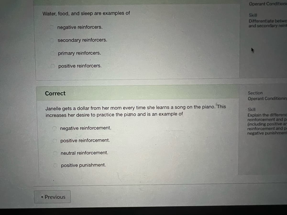 Operant Conditionis
Water, food, and sleep are examples of
Skill
Differentiate betwe
and secondary reint
negative reinforcers.
secondary reinforcers.
primary reinforcers.
positive reinforcers.
Correct
Section
Operant Conditionin
Janelle gets a dollar from her mom every time she learns a song on the piano. This
Skill
Explain the differenc
reinforcement and p
(including positive ar
reinforcement and pe
negative punishment
increases her desire to practice the piano and is an example of
negative reinforcement.
positive reinforcement.
neutral reinforcement.
positive punishment.
« Previous
