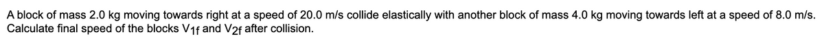 A block of mass 2.0 kg moving towards right at a speed of 20.0 m/s collide elastically with another block of mass 4.0 kg moving towards left at a speed of 8.0 m/s.
Calculate final speed of the blocks V₁f and V2f after collision.
