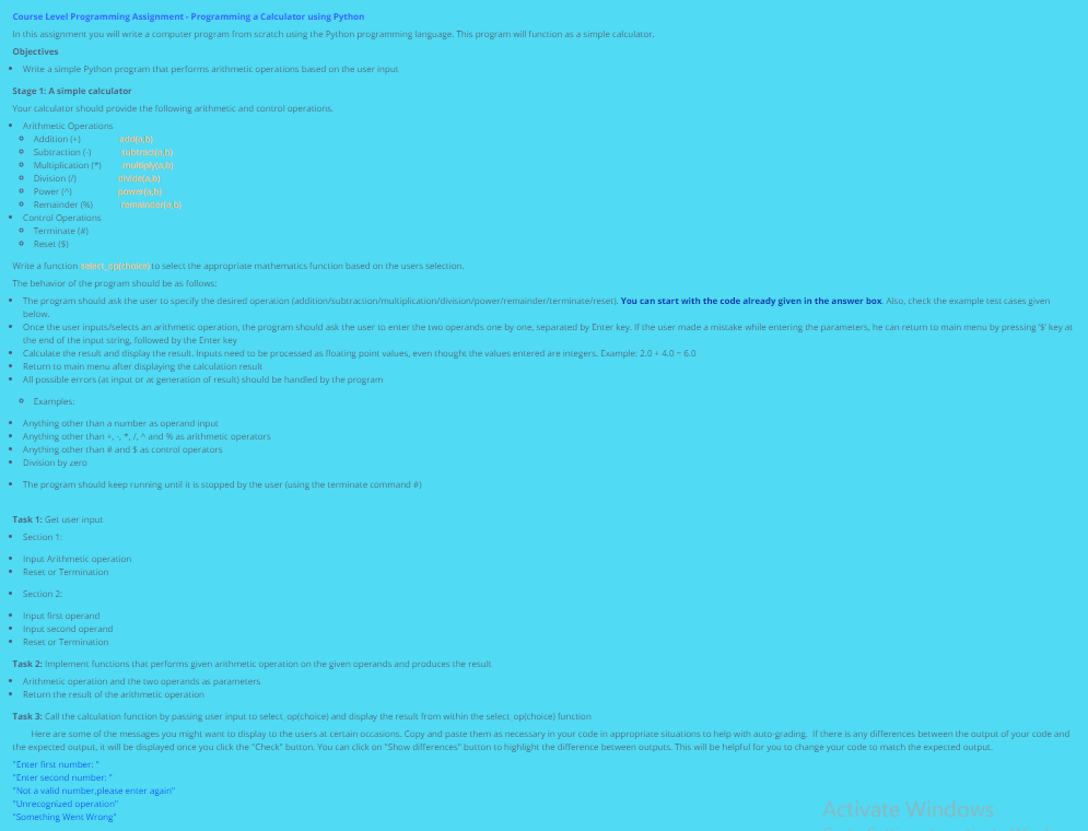 Course Level Programming Assignment - Programming a Calculator using Python
In this assignment you will write a computer program from scratch using the Python programming language. This program will function as a simple calculator.
Objectives
Write a simple Python program that performs arithmetic operations based on the user input
Stage 1: A simple calculator
Your calculator should provide the following arithmetic and control operations.
Arithmetic Operations
Addition (+)
Subtraction (-)
• Multiplication (*)
• Division (/)
• Power (^)
Remainder (9)
Control Operations
• Terminate (W)
• Reset($)
Write a function select_ap(choice) to select the appropriate mathematics function based on the users selection.
The behavior of the program should be as follows:
• The program should ask the user to specify the desired operation (addition/subtraction/multiplication/division/power/remainder/terminate/reset). You can start with the code already given in the answer box. Also, check the example test cases given
below.
•
Once the user inputs/selects an arithmetic operation, the program should ask the user to enter the two operands one by one, separated by Enter key. If the user made a mistake while entering the parameters, he can return to main menu by pressing $key at
the end of the input string, followed by the Inter key
Calculate the result and display the result. Inputs need to be processed as floating point values, even thought the values entered are integers. Example: 2.0 +4.0-6.0
•
Return to main menu after displaying the calculation result
•
All possible errors (at input or at generation of result) should be handled by the program
• Examples:
Anything other than a number as operand input
• Anything other than +, -, *, /, ^ and % as arithmetic operators
• Anything other than # and $ as control operators
Division by zero
The program should keep running until it is stopped by the user (using the terminate command )
Task 1: Get user input
Section 1:
add(a,b)
subtract(a,b)
multiply(a,b)
divide(a,b)
power(a,b)
remainder(a,b)
• Input Arithmetic operation
•
Reset or Termination
.
• Section 2:
• Input first operand
• Input second operand
•
Reset or Termination
Task 2: Implement functions that performs given arithmetic operation on the given operands and produces the result
• Arithmetic operation and the two operands as parameters
• Return the result of the arithmetic operation
Task 3: Call the calculation function by passing user input to select_op(choice) and display the result from within the select_op(choice) function
Here are some of the messages you might want to display to the users at certain occasions. Copy and paste them as necessary in your code in appropriate situations to help with auto-grading. If there is any differences between the output of your code and
the expected output, it will be displayed once you click the "Check" button. You can click on "Show differences" button to highlight the difference between outputs. This will be helpful for you to change your code to match the expected output.
"Enter first number:"
"Enter second number:"
"Not a valid number,please enter again"
"Unrecognized operation"
"Something Went Wrong"
Activate Windows