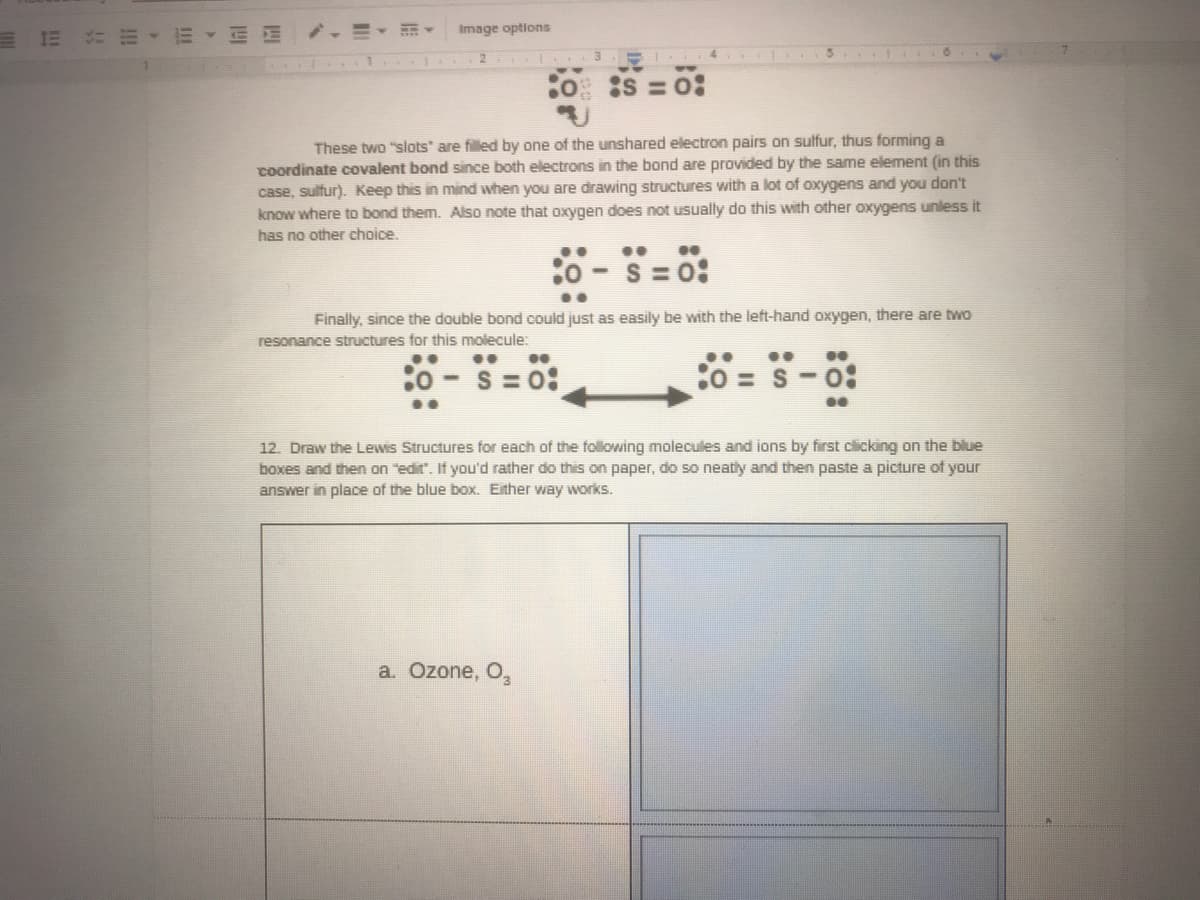 E 1E EE
.=▼那▼
Image options
:o S =0:
These two "slots are filled by one of the unshared electron pairs on sulfur, thus forming a
Coordinate covalent bond since both electrons in the bond are provided by the same element (in this
case, sulfur). Keep this in mind when you are drawing structures with a lot of oxygens and you don't
know where to bond them. Also note that oxygen does not usually do this with other oxygens unless it
has no other choice.
S = 0:
Finally, since the double bond could just as easily be with the left-hand oxygen, there are two
resonance structures for this molecule:
..
S = 0:
:0 = S-o:
12. Draw the Lewis Structures for each of the following molecules and ions by first clicking on the blue
boxes and then on "edit". If you'd rather do this on paper, do so neatly and then paste a picture of your
answer in place of the blue box. Either way works.
a. Ozone, O,
