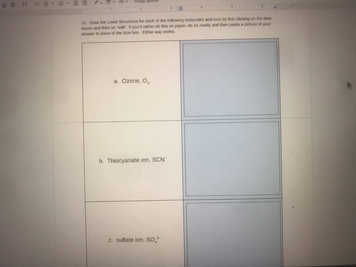 三
: =、三▼EE
Image opliohs
12. Draw the Lewis Structures for each of the following molecules and ions by first clicking on the blue
boxes and then on "edit". If you'd rather do this on paper, do so neatly and then paste a picture of your
answer in place of the blue box. Either way works.
a. Ozone, O,
b. Thiocyanate ion, SCN"
c. sulfate ion, Sso,
