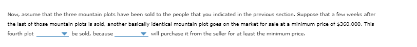Now, assume that the three mountain plots have been sold to the people that you indicated in the previous section. Suppose that a few weeks after
the last of those mountain plots is sold, another basically identical mountain plot goes on the market for sale at a minimum price of $360,000. This
fourth plot
be sold, because
will purchase it from the seller for at least the minimum price.