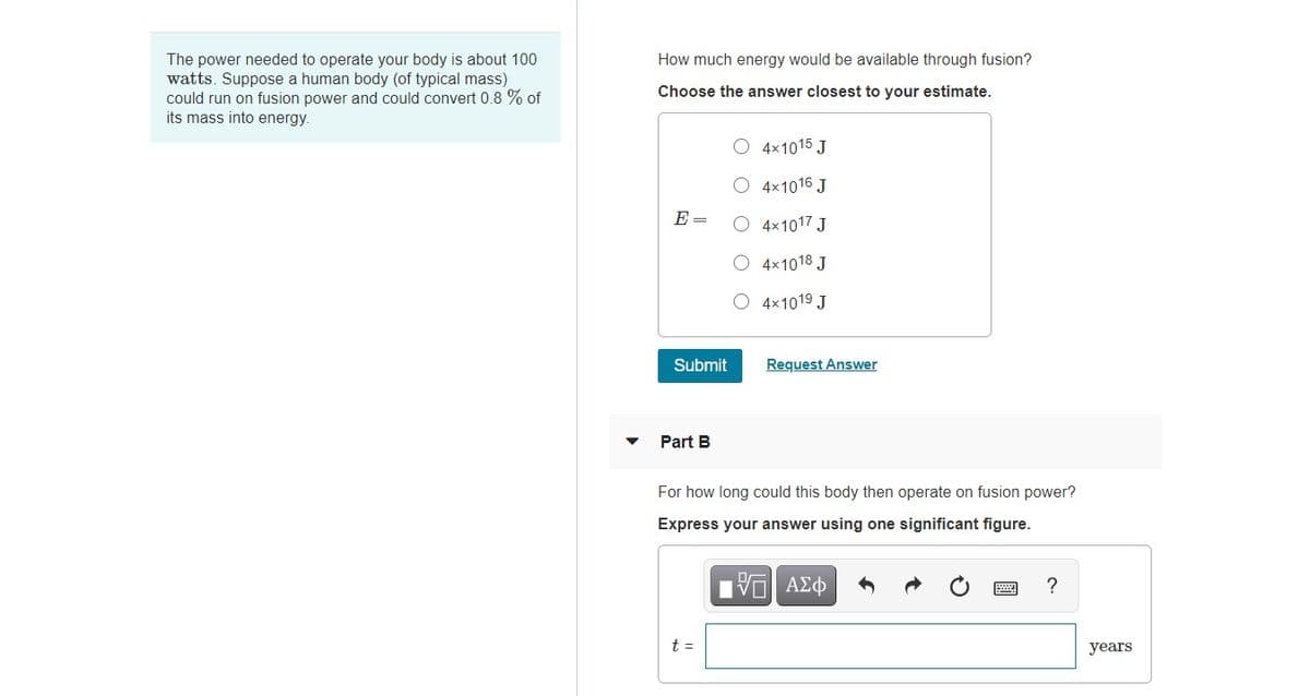 The power needed to operate your body is about 100
watts. Suppose a human body (of typical mass)
could run on fusion power and could convert 0.8 % of
its mass into energy.
How much energy would be available through fusion?
Choose the answer closest to your estimate.
O 4x1015 J
4x1016 J
E=
O 4x1017 J
4x1018 J
O 4x1019 J
Submit
Request Answer
Part B
For how long could this body then operate on fusion power?
Express your answer using one significant figure.
t =
years
