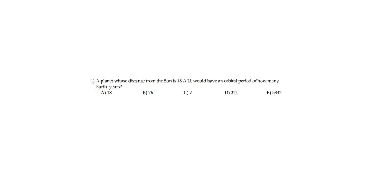 1) A planet whose distance from the Sun is 18 A.U. would have an orbital period of how many
Earth-years?
A) 18
B) 76
C) 7
D) 324
E) 5832
