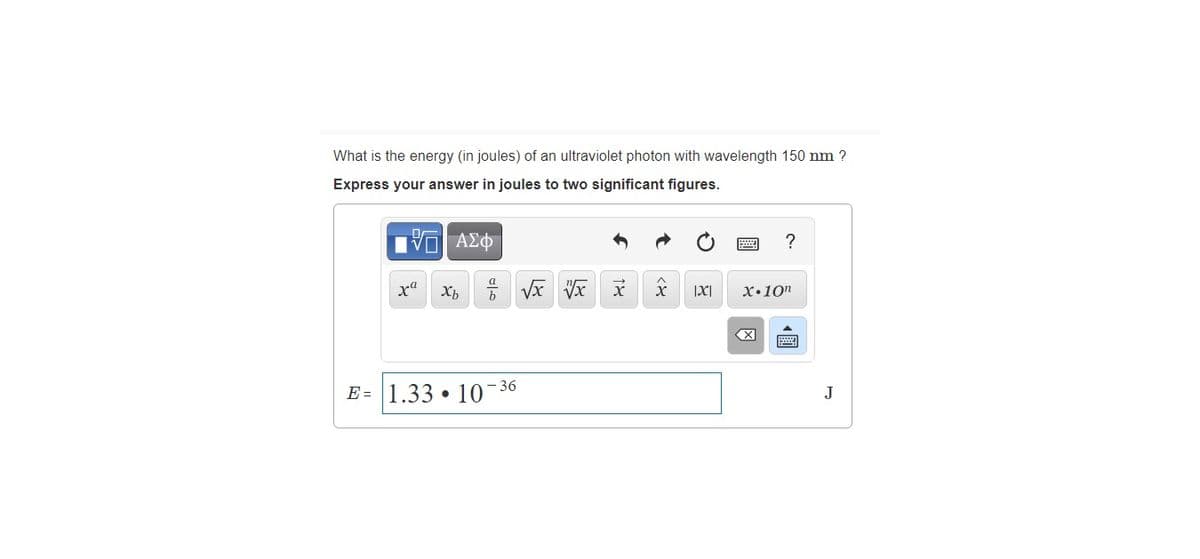 What is the energy (in joules) of an ultraviolet photon with wavelength 150 nm ?
Express your answer in joules to two significant figures.
Πνα ΑΣφ
xa
x•10n
X
- 36
E = 1.33 • 10
J
圓
