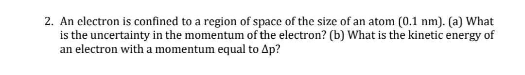 2. An electron is confined to a region of space of the size of an atom (0.1 nm). (a) What
is the uncertainty in the momentum of the electron? (b) What is the kinetic energy of
an electron with a momentum equal to Ap?
