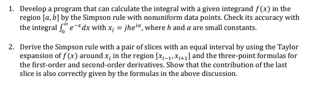 1. Develop a program that can calculate the integral with a given integrand f(x) in the
region [a, b] by the Simpson rule with nonuniform data points. Check its accuracy with
the integral e*dx with x, = jhei“, where h and a are small constants.
2. Derive the Simpson rule with a pair of slices with an equal interval by using the Taylor
expansion of f (x) around x, in the region [x;-1, X¡+1] and the three-point formulas for
the first-order and second-order derivatives. Show that the contribution of the last
slice is also correctly given by the formulas in the above discussion.
