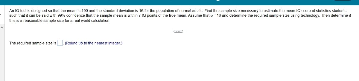 An IQ test is designed so that the mean is 100 and the standard deviation is 16 for the population of normal adults. Find the sample size necessary to estimate the mean IQ score of statistics students
such that it can be said with 99% confidence that the sample mean is within 7 IQ points of the true mean. Assume that o= 16 and determine the required sample size using technology. Then determine if
this is a reasonable sample size for a real world calculation.
The required sample size is
(Round up to the nearest integer.)