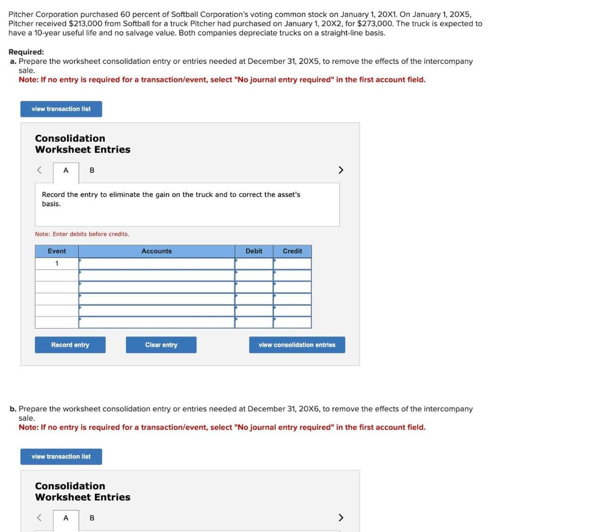 Pitcher Corporation purchased 60 percent of Softball Corporation's voting common stock on January 1, 20X1. On January 1, 20X5,
Pitcher received $213,000 from Softball for a truck Pitcher had purchased on January 1, 20X2, for $273,000. The truck is expected to
have a 10-year useful life and no salvage value. Both companies depreciate trucks on a straight-line basis.
Required:
a. Prepare the worksheet consolidation entry or entries needed at December 31, 20X5, to remove the effects of the intercompany
sale.
Note: If no entry is required for a transaction/event, select "No journal entry required" in the first account field.
view transaction list
Consolidation
Worksheet Entries
< A
B
Record the entry to eliminate the gain on the truck and to correct the asset's
basis.
Note: Enter debits before credits.
Event
1
Accounts
Debit
Credit
Record entry
Clear entry
view consolidation entries
>
b. Prepare the worksheet consolidation entry or entries needed at December 31, 20X6, to remove the effects of the intercompany
sale.
Note: If no entry is required for a transaction/event, select "No journal entry required" in the first account field.
view transaction list
Consolidation
Worksheet Entries
< A
B
>